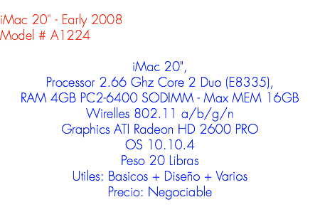 
iMac 20" - Early 2008
Model # A1224 iMac 20", Processor 2.66 Ghz Core 2 Duo (E8335), RAM 4GB PC2-6400 SODIMM - Max MEM 16GB
Wirelles 802.11 a/b/g/n
Graphics ATI Radeon HD 2600 PRO
OS 10.10.4
Peso 20 Libras
Utiles: Basicos + Diseño + Varios
Precio: Negociable
